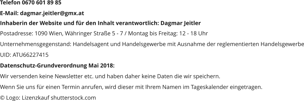 Inhaberin der Website und für den Inhalt verantwortlich: Dagmar Jeitler Postadresse: 1090 Wien, Währinger Straße 5 - 7 / Montag bis Freitag: 12 - 18 Uhr Unternehmensgegenstand: Handelsagent und Handelsgewerbe mit Ausnahme der reglementierten Handelsgewerbe UID: ATU66227415 Datenschutz-Grundverordnung Mai 2018:  Wir versenden keine Newsletter etc. und haben daher keine Daten die wir speichern. Wenn Sie uns für einen Termin anrufen, wird dieser mit Ihrem Namen im Tageskalender eingetragen. © Logo: Lizenzkauf shutterstock.com Telefon 0670 601 89 85 E-Mail: dagmar.jeitler@gmx.at