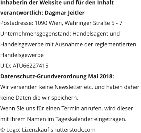 Inhaberin der Website und für den Inhalt  verantwortlich: Dagmar Jeitler Postadresse: 1090 Wien, Währinger Straße 5 - 7 Unternehmensgegenstand: Handelsagent und  Handelsgewerbe mit Ausnahme der reglementierten  Handelsgewerbe UID: ATU66227415 Datenschutz-Grundverordnung Mai 2018:  Wir versenden keine Newsletter etc. und haben daher  keine Daten die wir speichern. Wenn Sie uns für einen Termin anrufen, wird dieser  mit Ihrem Namen im Tageskalender eingetragen. © Logo: Lizenzkauf shutterstock.com