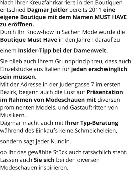 Nach Ihrer Kreuzfahrkarriere in den Boutiquen  entschied Dagmar Jeitler bereits 2011 eine  eigene Boutique mit dem Namen MUST HAVE  zu eröffnen.  Durch Ihr Know-how in Sachen Mode wurde die  Boutique Must Have in den Jahren darauf zu  einem Insider-Tipp bei der Damenwelt.  Sie blieb auch Ihrem Grundprinzip treu, dass auch  Einzelstücke aus Italien für jeden erschwinglich  sein müssen.  Mit der Adresse in der Judengasse 7 im ersten  Bezirk, begann auch die Lust auf Präsentation  im Rahmen von Modeschauen mit diversen  prominenten Models, und Gastauftritten von  Musikern. Dagmar macht auch mit Ihrer Typ-Beratung  während des Einkaufs keine Schmeicheleien,  sondern sagt jeder Kundin,  ob Ihr das gewählte Stück auch tatsächlich steht.  Lassen auch Sie sich bei den diversen  Modeschauen inspirieren.