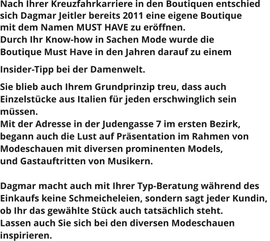 Nach Ihrer Kreuzfahrkarriere in den Boutiquen entschied  sich Dagmar Jeitler bereits 2011 eine eigene Boutique  mit dem Namen MUST HAVE zu eröffnen.  Durch Ihr Know-how in Sachen Mode wurde die  Boutique Must Have in den Jahren darauf zu einem  Insider-Tipp bei der Damenwelt.  Sie blieb auch Ihrem Grundprinzip treu, dass auch  Einzelstücke aus Italien für jeden erschwinglich sein  müssen.  Mit der Adresse in der Judengasse 7 im ersten Bezirk,  begann auch die Lust auf Präsentation im Rahmen von  Modeschauen mit diversen prominenten Models,  und Gastauftritten von Musikern.   Dagmar macht auch mit Ihrer Typ-Beratung während des  Einkaufs keine Schmeicheleien, sondern sagt jeder Kundin,  ob Ihr das gewählte Stück auch tatsächlich steht.  Lassen auch Sie sich bei den diversen Modeschauen  inspirieren.
