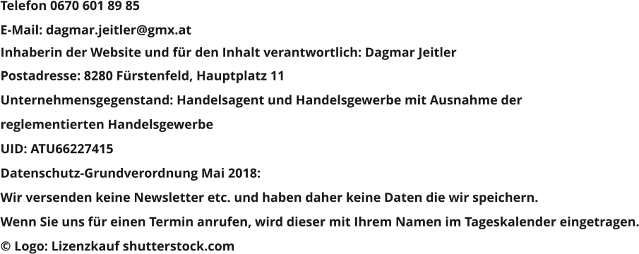 Inhaberin der Website und für den Inhalt verantwortlich: Dagmar Jeitler Postadresse: 8280 Fürstenfeld, Hauptplatz 11 Unternehmensgegenstand: Handelsagent und Handelsgewerbe mit Ausnahme der  reglementierten Handelsgewerbe UID: ATU66227415 Datenschutz-Grundverordnung Mai 2018:  Wir versenden keine Newsletter etc. und haben daher keine Daten die wir speichern. Wenn Sie uns für einen Termin anrufen, wird dieser mit Ihrem Namen im Tageskalender eingetragen. © Logo: Lizenzkauf shutterstock.com Telefon 0670 601 89 85 E-Mail: dagmar.jeitler@gmx.at