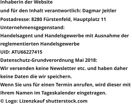 Inhaberin der Website  und für den Inhalt verantwortlich: Dagmar Jeitler Postadresse: 8280 Fürstenfeld, Hauptplatz 11 Unternehmensgegenstand:  Handelsagent und Handelsgewerbe mit Ausnahme der  reglementierten Handelsgewerbe UID: ATU66227415 Datenschutz-Grundverordnung Mai 2018:  Wir versenden keine Newsletter etc. und haben daher  keine Daten die wir speichern. Wenn Sie uns für einen Termin anrufen, wird dieser mit  Ihrem Namen im Tageskalender eingetragen. © Logo: Lizenzkauf shutterstock.com